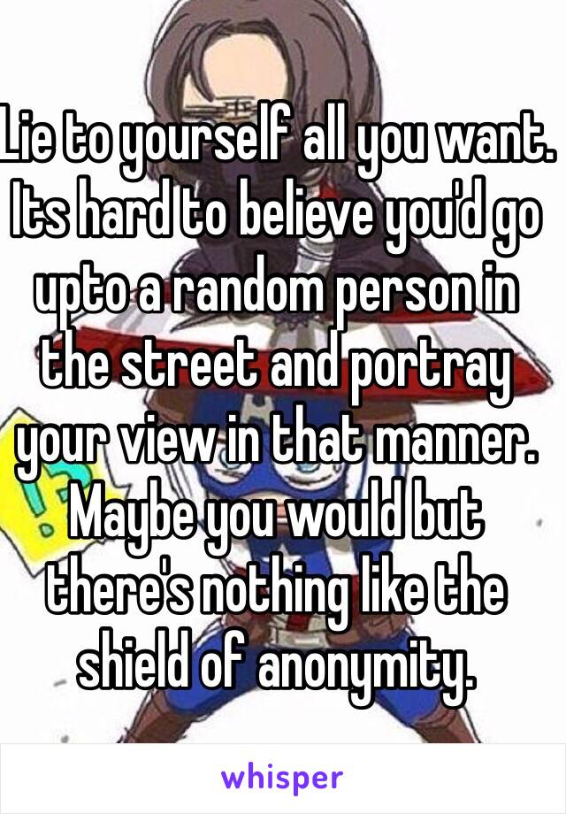 Lie to yourself all you want. Its hard to believe you'd go upto a random person in the street and portray your view in that manner. Maybe you would but there's nothing like the shield of anonymity. 