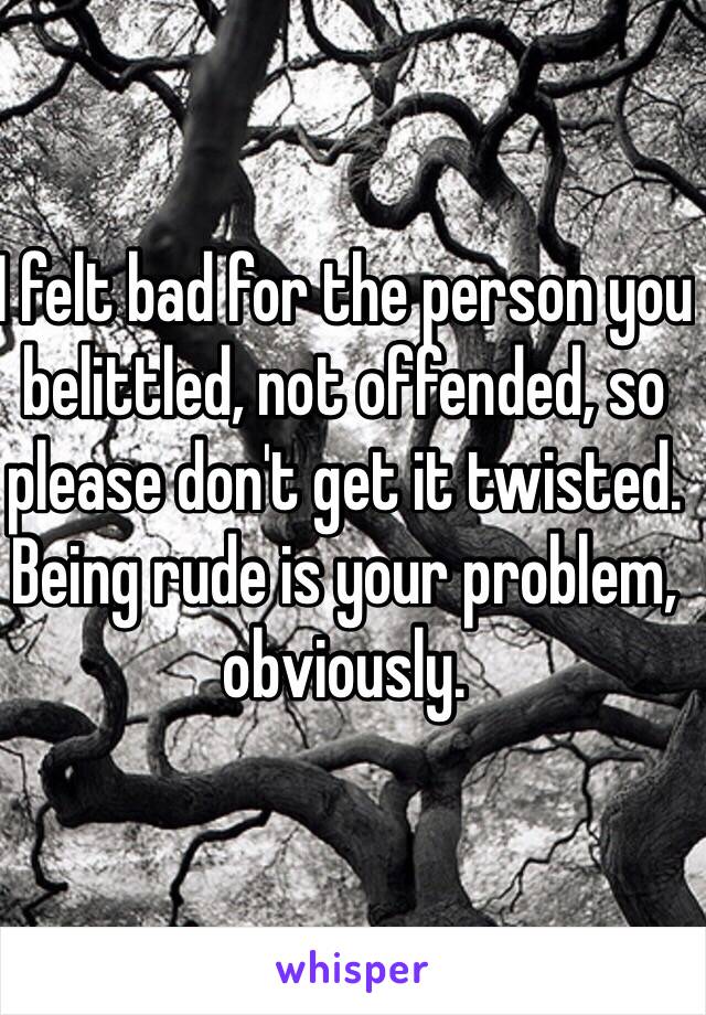 I felt bad for the person you belittled, not offended, so please don't get it twisted. 
Being rude is your problem, obviously. 