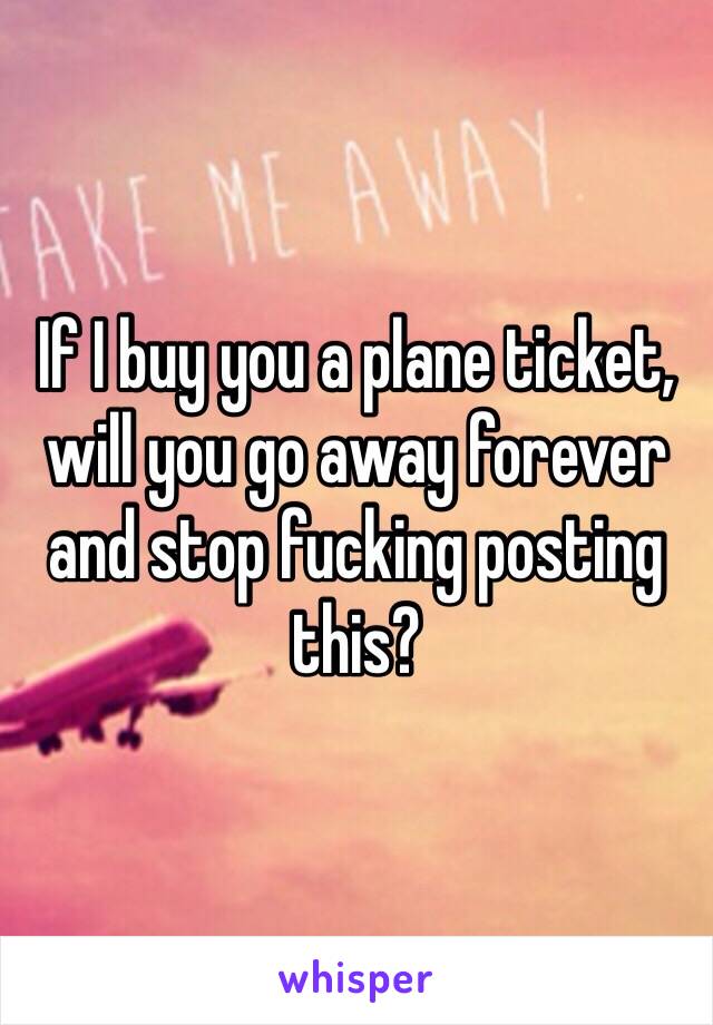 If I buy you a plane ticket, will you go away forever and stop fucking posting this?