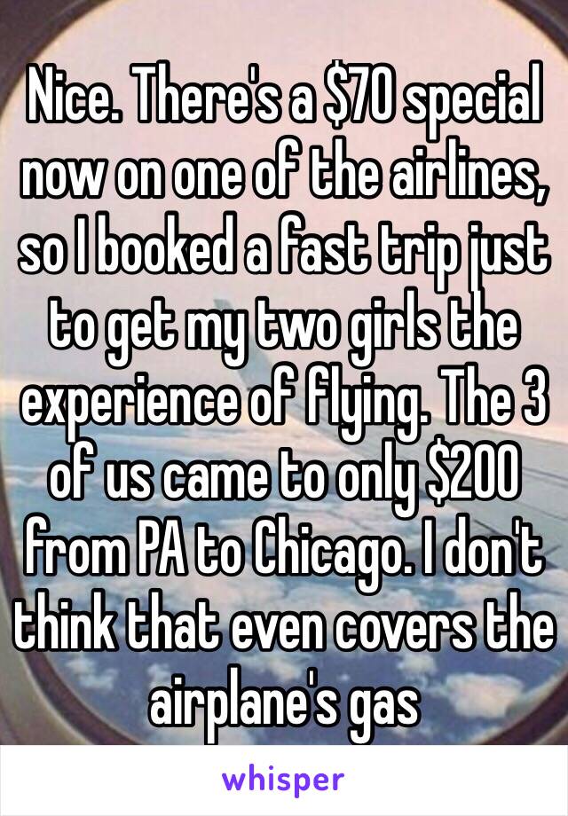 Nice. There's a $70 special now on one of the airlines, so I booked a fast trip just to get my two girls the experience of flying. The 3 of us came to only $200 from PA to Chicago. I don't think that even covers the airplane's gas 