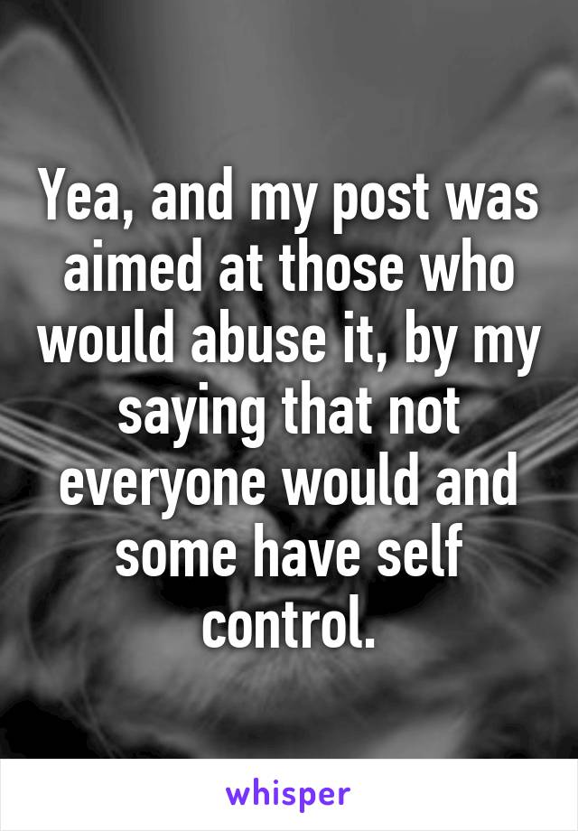 Yea, and my post was aimed at those who would abuse it, by my saying that not everyone would and some have self control.