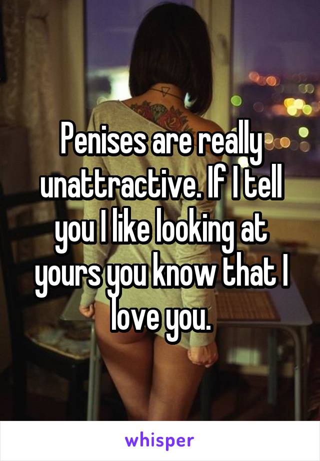 Penises are really unattractive. If I tell you I like looking at yours you know that I love you.