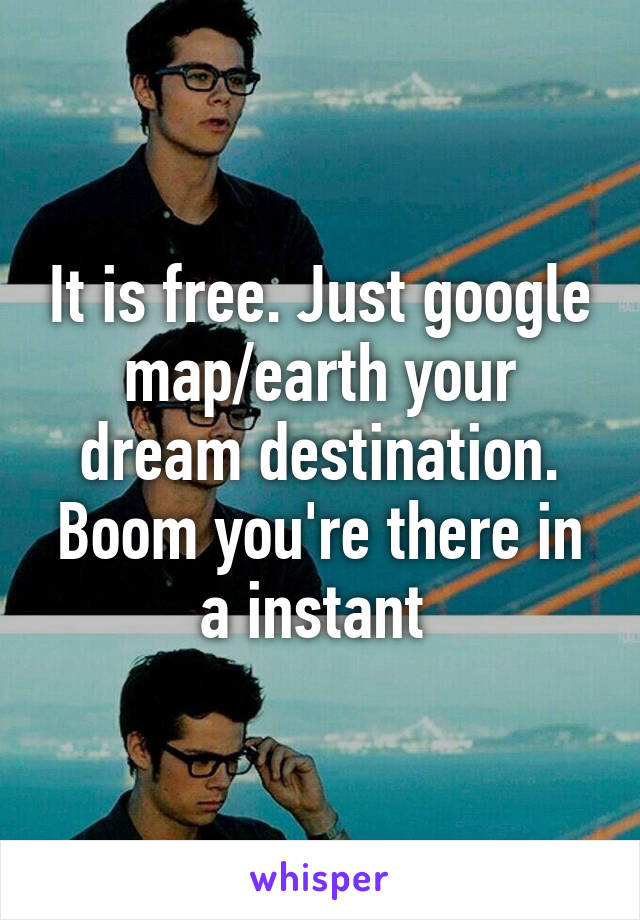 It is free. Just google map/earth your dream destination. Boom you're there in a instant 