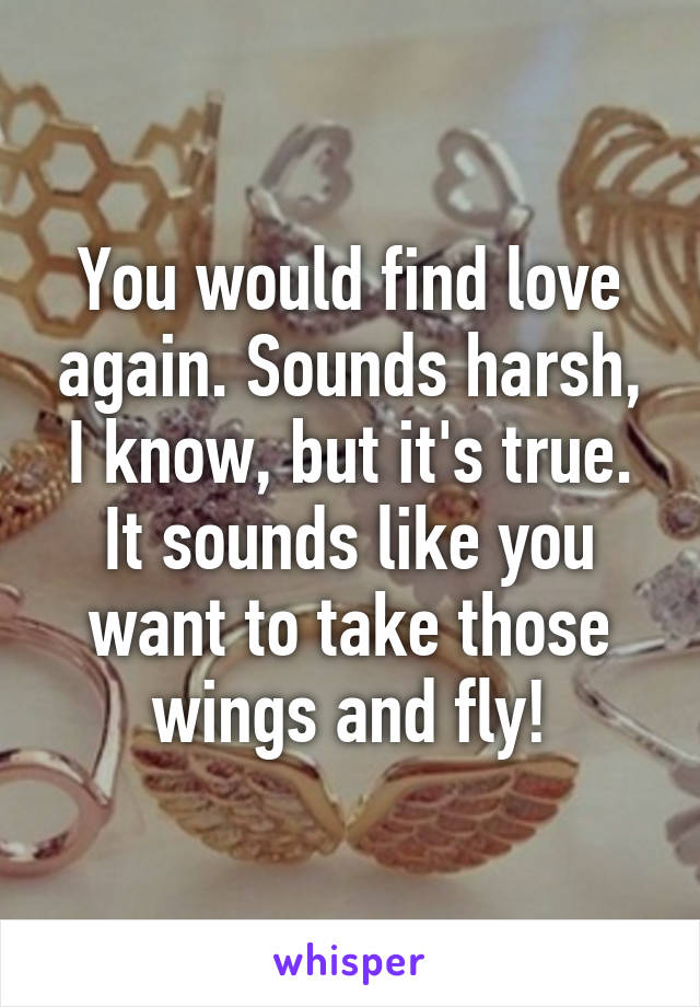 You would find love again. Sounds harsh, I know, but it's true. It sounds like you want to take those wings and fly!