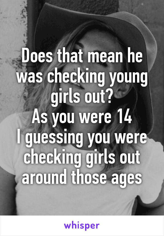 Does that mean he was checking young girls out?
As you were 14
I guessing you were checking girls out around those ages