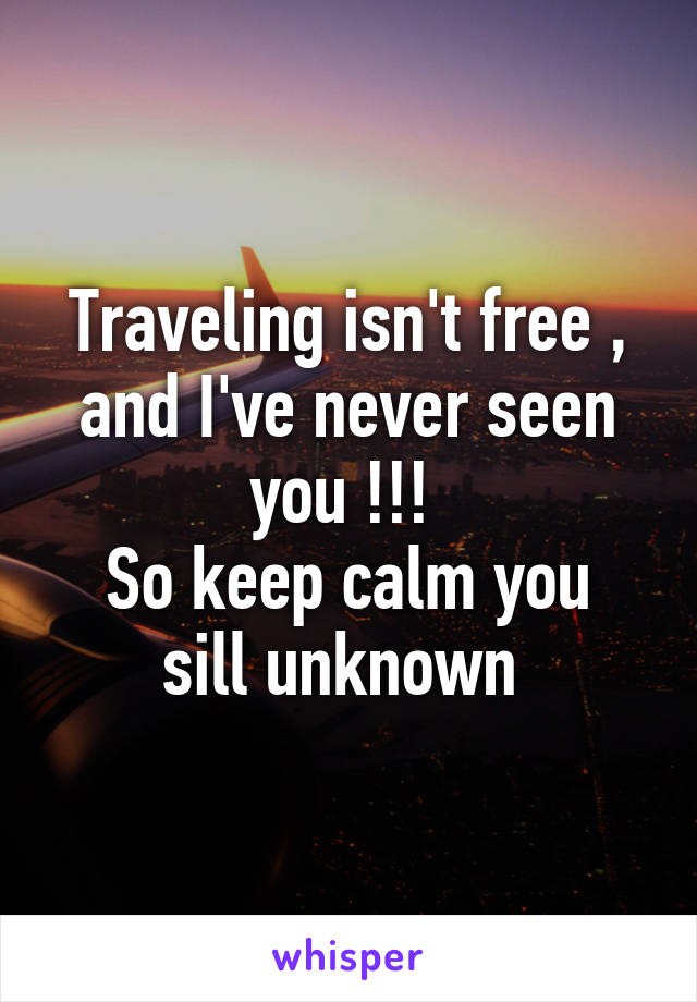 Traveling isn't free , and I've never seen you !!! 
So keep calm you sill unknown 