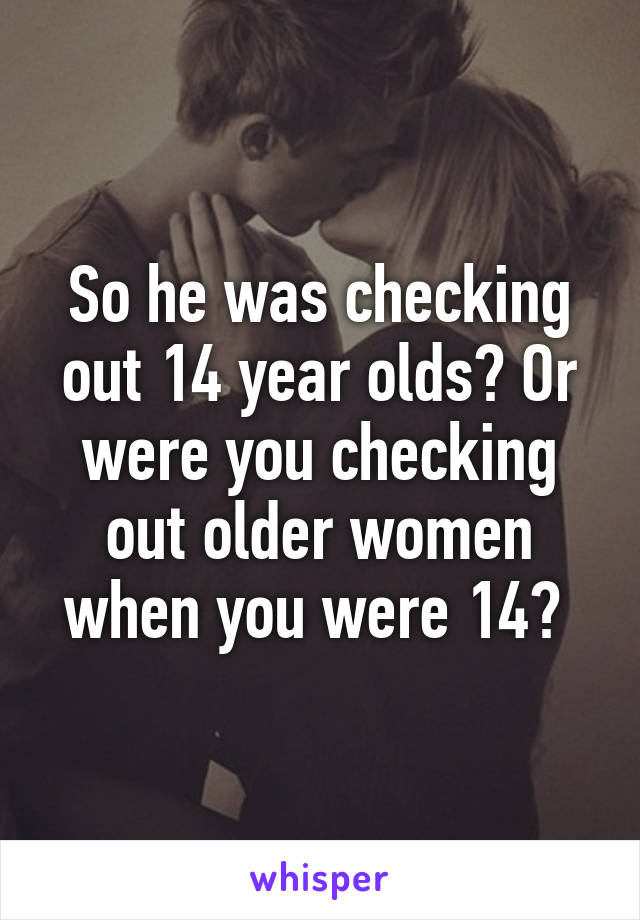 So he was checking out 14 year olds? Or were you checking out older women when you were 14? 