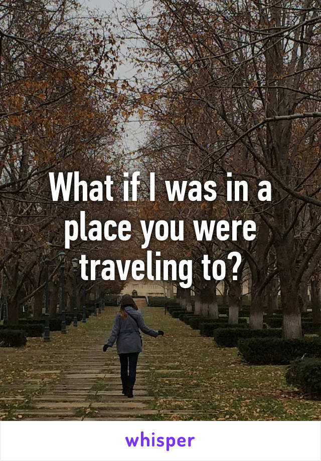 What if I was in a place you were traveling to?