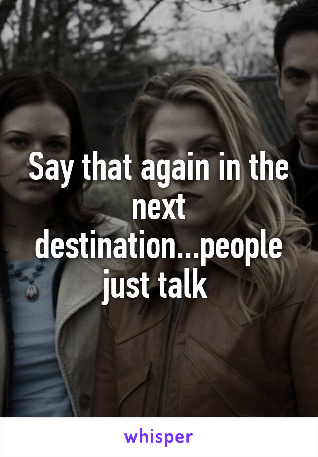 Say that again in the next destination...people just talk 