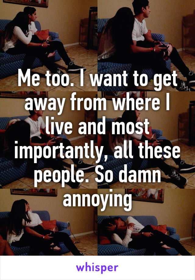 Me too. I want to get away from where I live and most importantly, all these people. So damn annoying