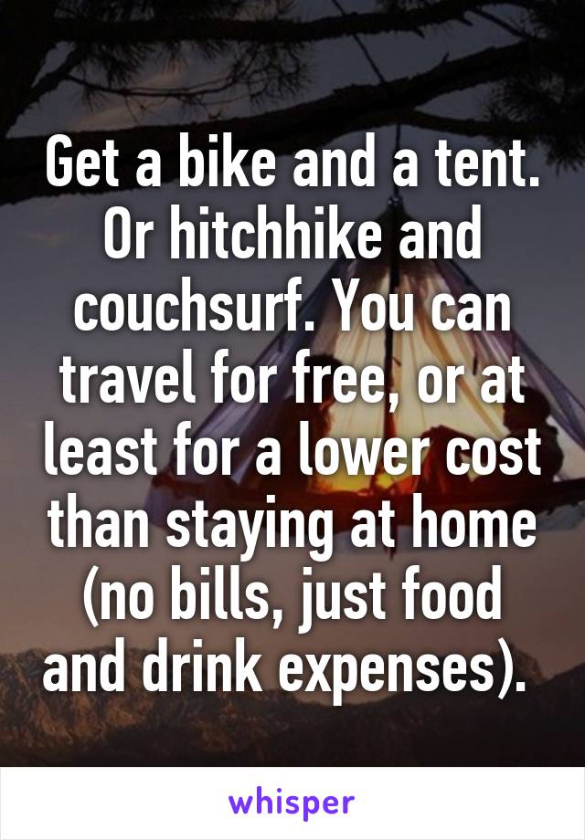 Get a bike and a tent. Or hitchhike and couchsurf. You can travel for free, or at least for a lower cost than staying at home (no bills, just food and drink expenses). 