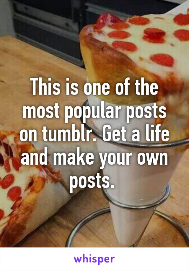 This is one of the most popular posts on tumblr. Get a life and make your own posts. 