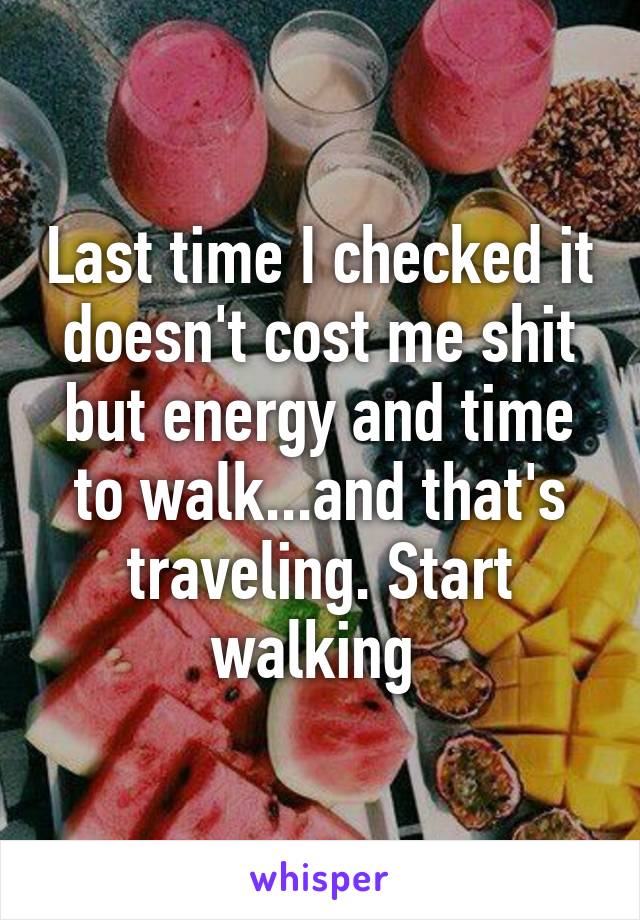 Last time I checked it doesn't cost me shit but energy and time to walk...and that's traveling. Start walking 