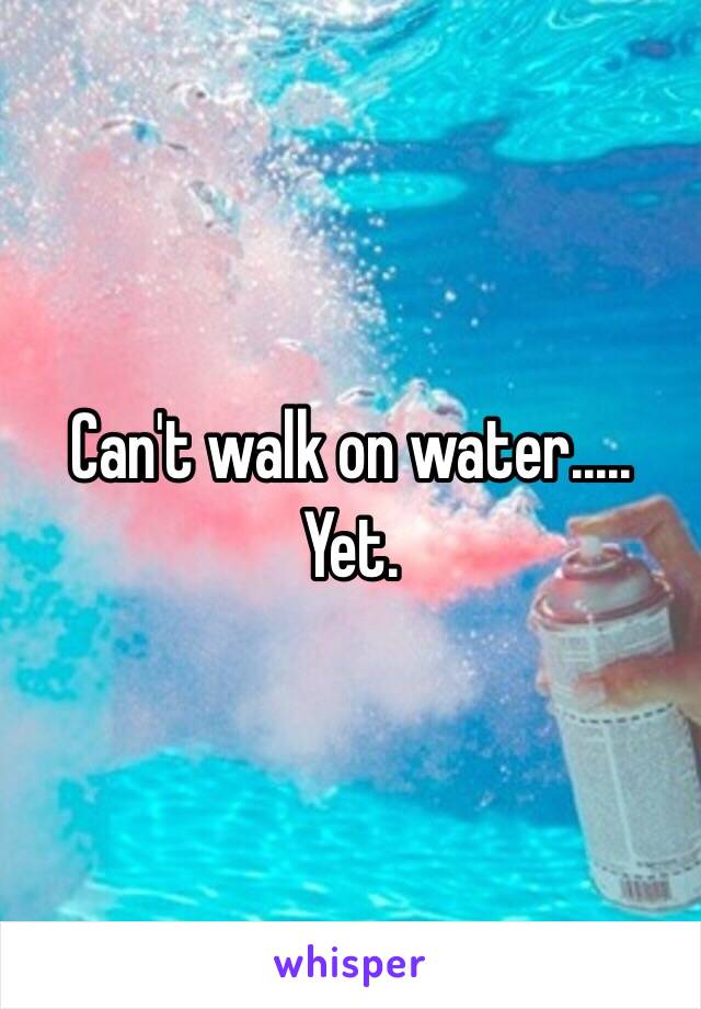 Can't walk on water..... Yet. 