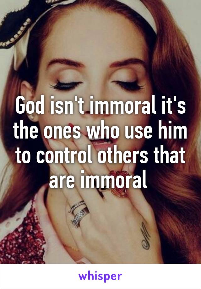 God isn't immoral it's the ones who use him to control others that are immoral 