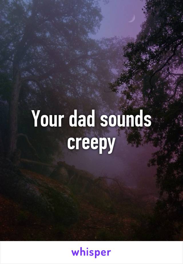 Your dad sounds creepy