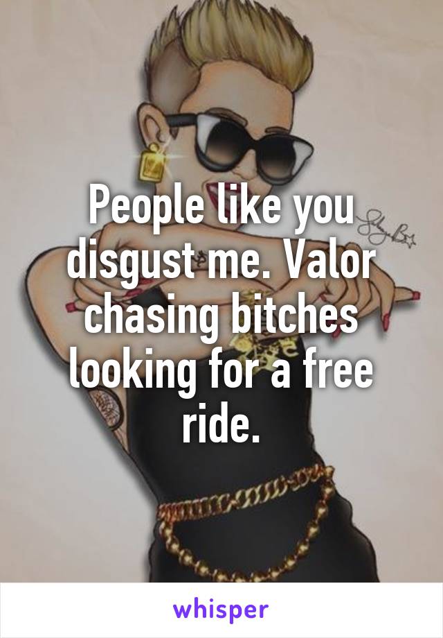 People like you disgust me. Valor chasing bitches looking for a free ride.