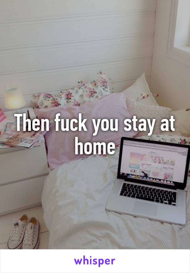 Then fuck you stay at home