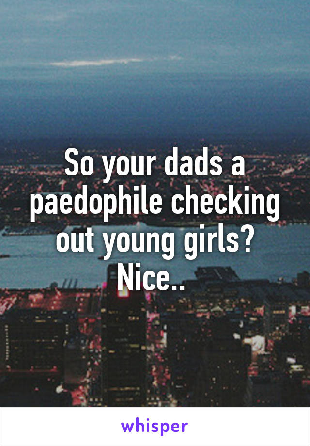 So your dads a paedophile checking out young girls? Nice.. 