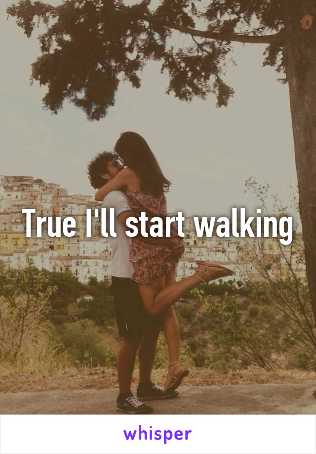 True I'll start walking