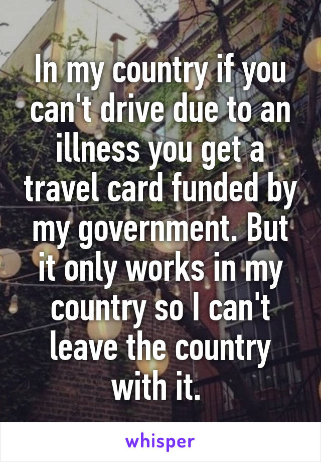 In my country if you can't drive due to an illness you get a travel card funded by my government. But it only works in my country so I can't leave the country with it. 