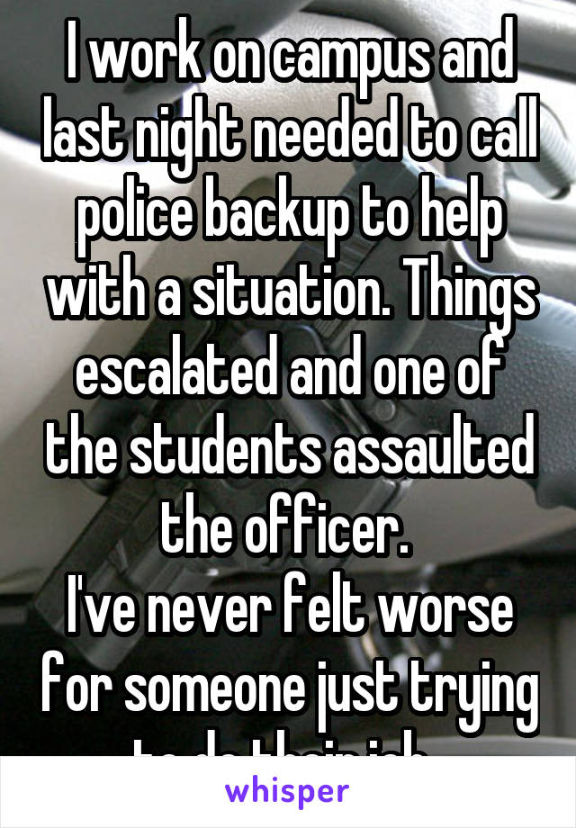 I work on campus and last night needed to call police backup to help with a situation. Things escalated and one of the students assaulted the officer. 
I've never felt worse for someone just trying to do their job. 
