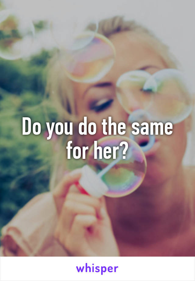 Do you do the same for her?