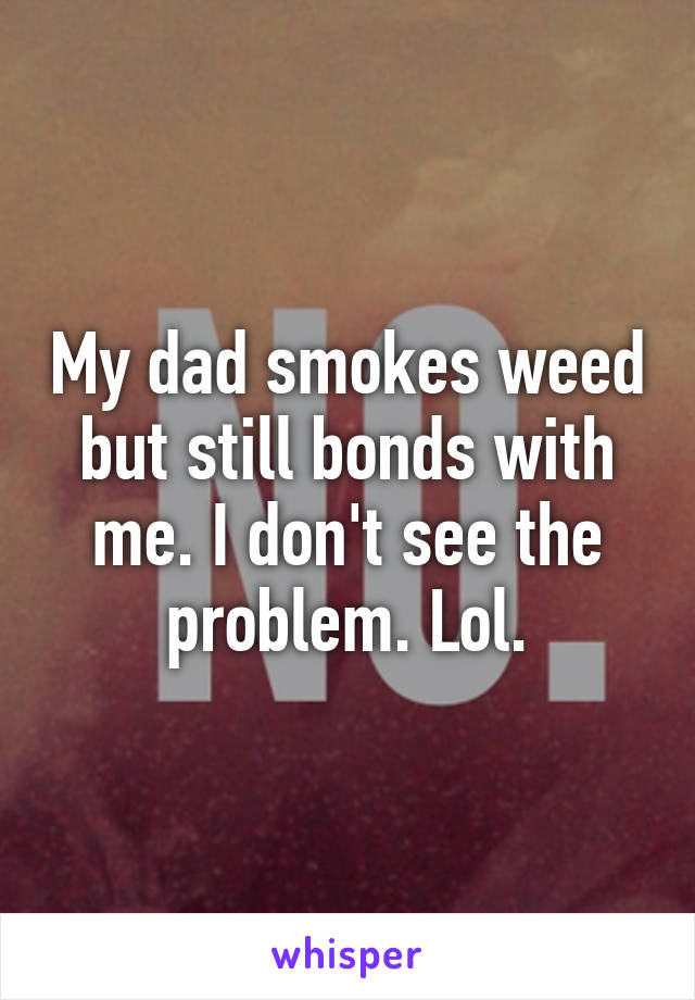 My dad smokes weed but still bonds with me. I don't see the problem. Lol.