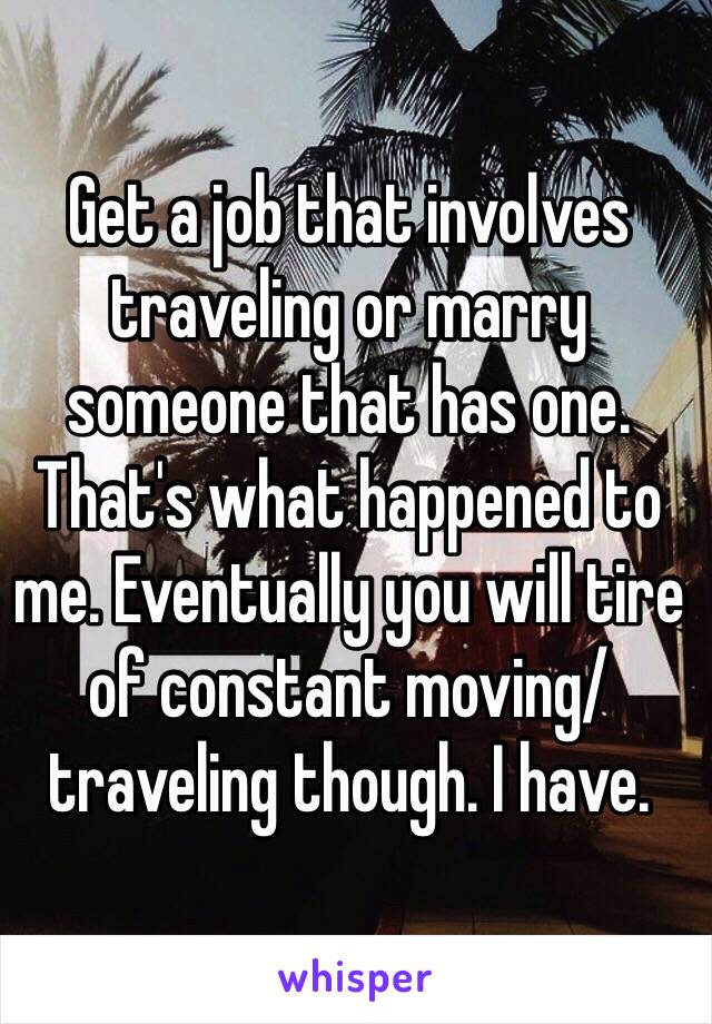 Get a job that involves traveling or marry someone that has one. That's what happened to me. Eventually you will tire of constant moving/ traveling though. I have. 