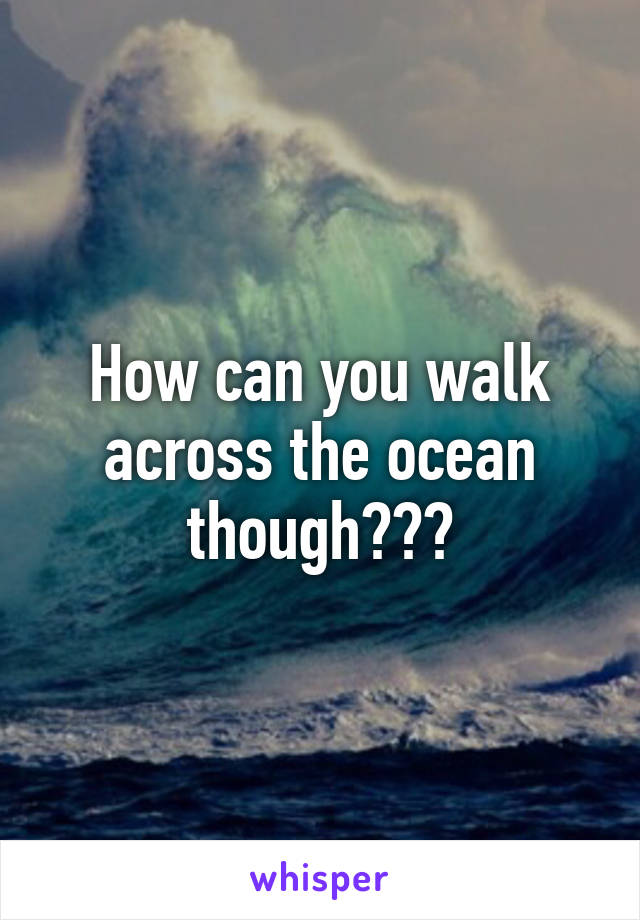 How can you walk across the ocean though???