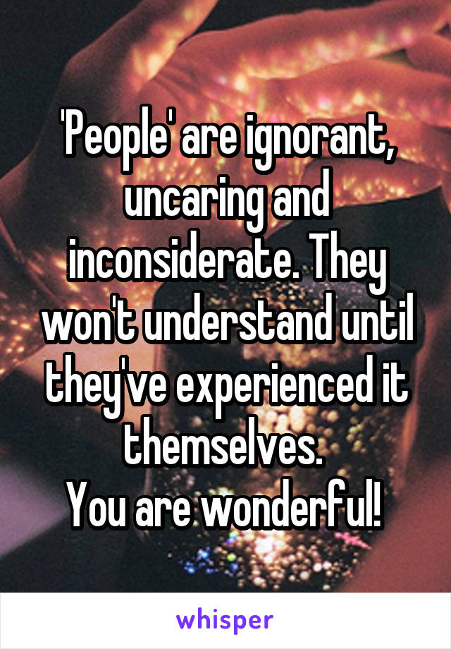 'People' are ignorant, uncaring and inconsiderate. They won't understand until they've experienced it themselves. 
You are wonderful! 