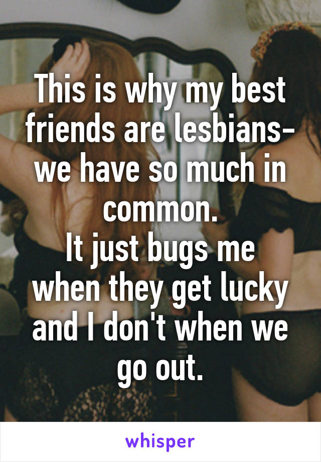 This is why my best friends are lesbians- we have so much in common.
It just bugs me when they get lucky and I don't when we go out.