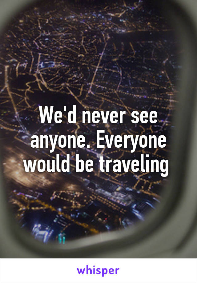 We'd never see anyone. Everyone would be traveling 