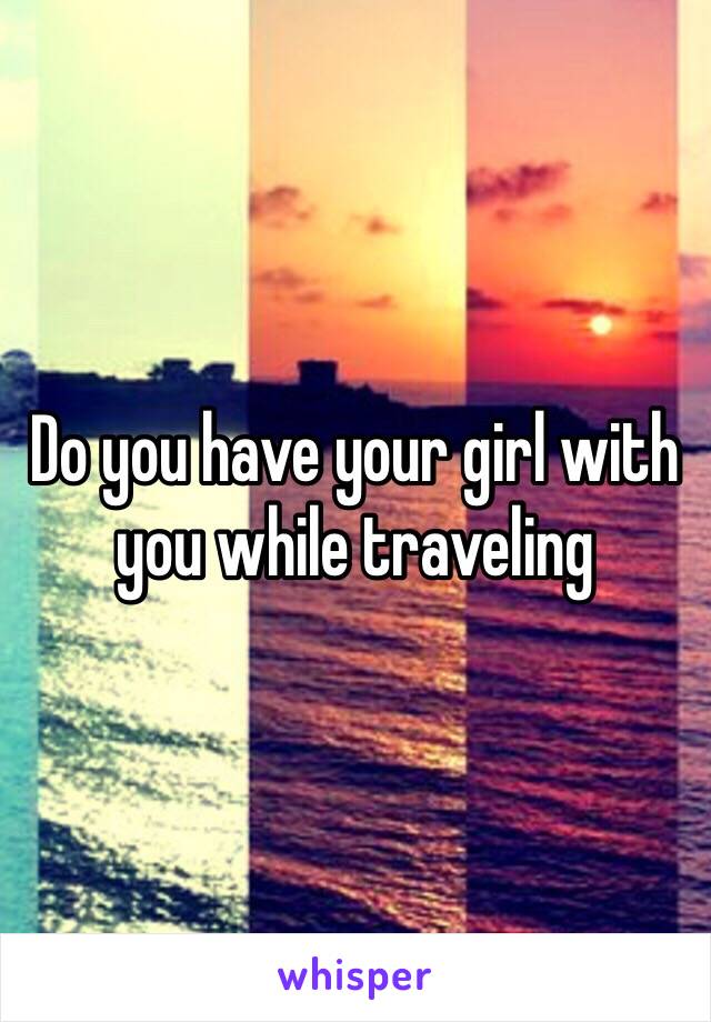 Do you have your girl with you while traveling 