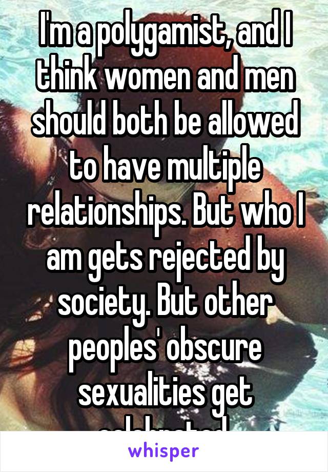 I'm a polygamist, and I think women and men should both be allowed to have multiple relationships. But who I am gets rejected by society. But other peoples' obscure sexualities get celebrated.