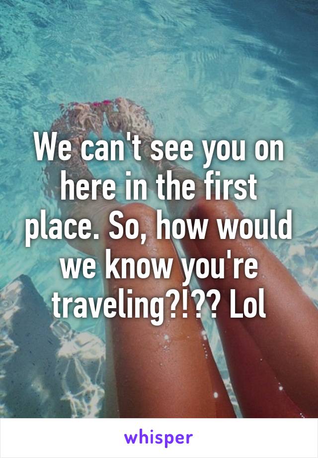 We can't see you on here in the first place. So, how would we know you're traveling?!?? Lol