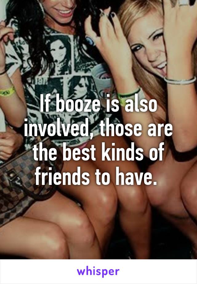 If booze is also involved, those are the best kinds of friends to have. 