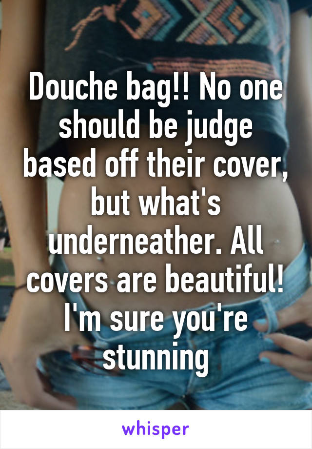 Douche bag!! No one should be judge based off their cover, but what's underneather. All covers are beautiful! I'm sure you're stunning