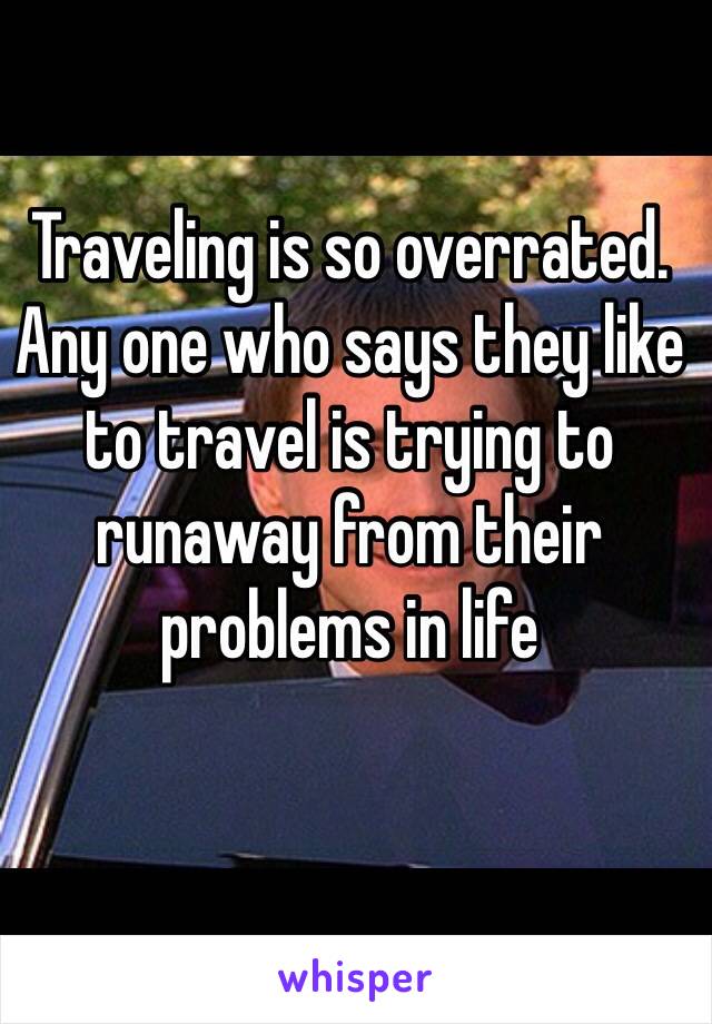 Traveling is so overrated. Any one who says they like to travel is trying to runaway from their problems in life