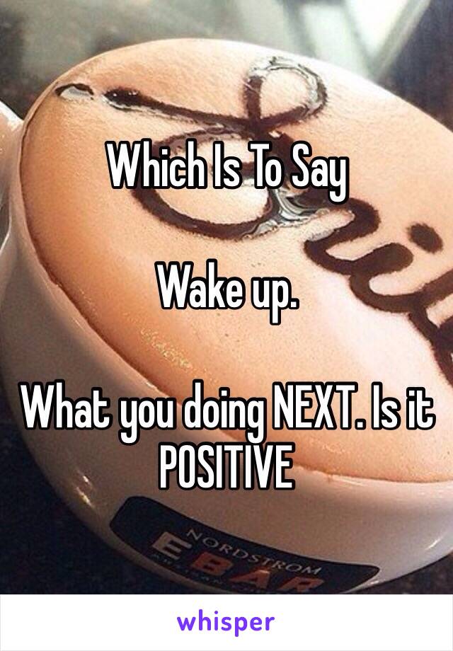 Which Is To Say

Wake up. 

What you doing NEXT. Is it 
POSITIVE 