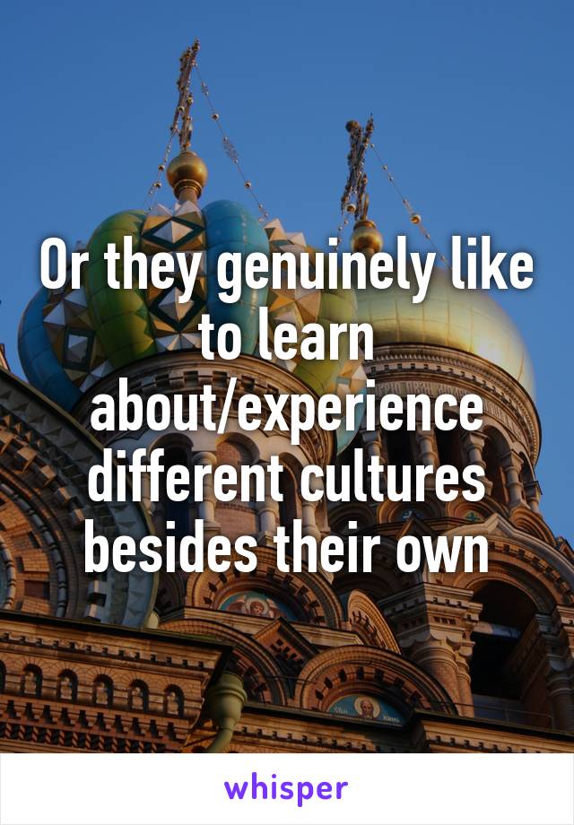 Or they genuinely like to learn about/experience different cultures besides their own