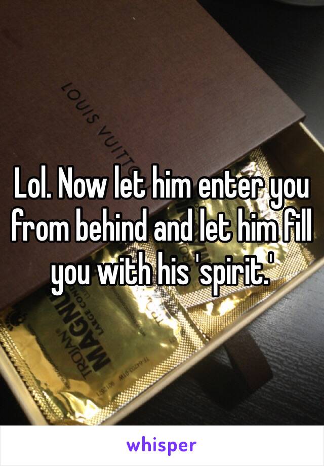 Lol. Now let him enter you from behind and let him fill you with his 'spirit.'