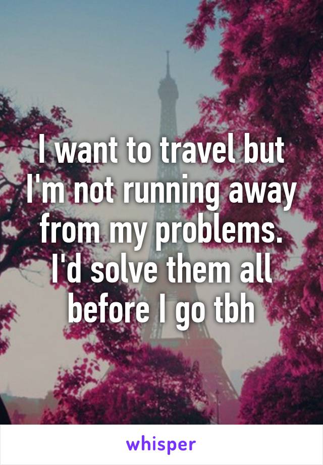 I want to travel but I'm not running away from my problems. I'd solve them all before I go tbh