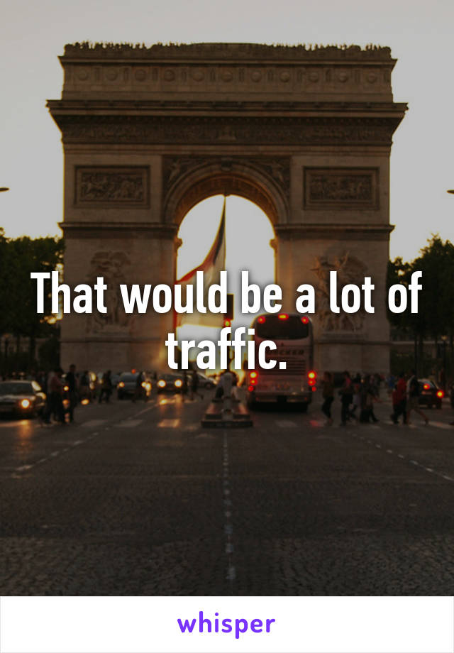 That would be a lot of traffic.