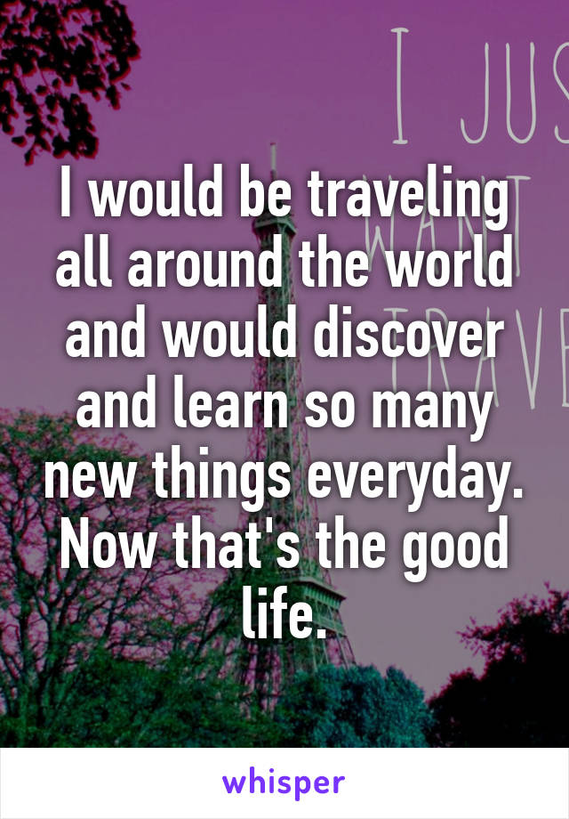 I would be traveling all around the world and would discover and learn so many new things everyday. Now that's the good life.