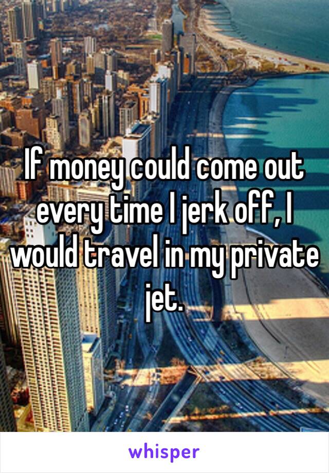 If money could come out every time I jerk off, I would travel in my private jet. 