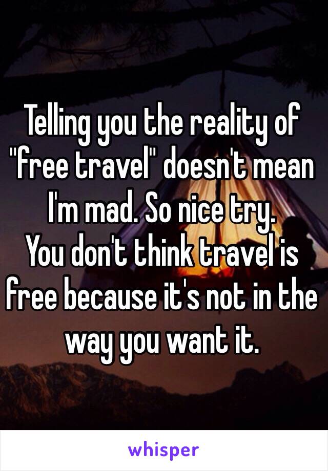 Telling you the reality of "free travel" doesn't mean I'm mad. So nice try. 
You don't think travel is free because it's not in the way you want it. 