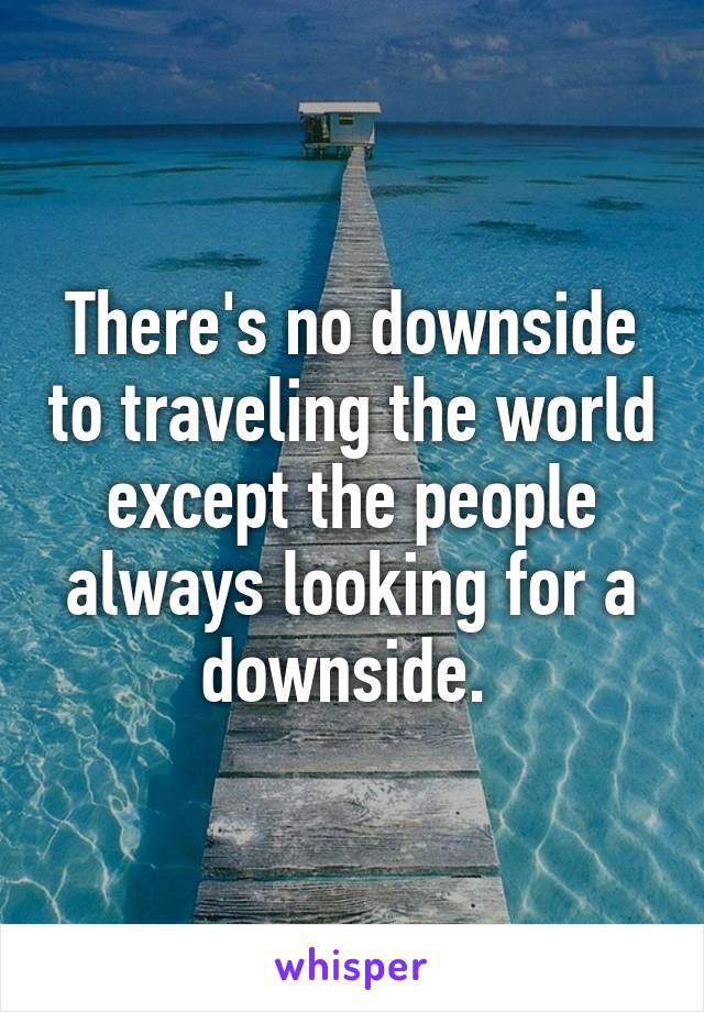 There's no downside to traveling the world except the people always looking for a downside. 