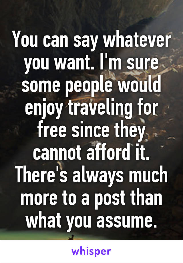 You can say whatever you want. I'm sure some people would enjoy traveling for free since they cannot afford it. There's always much more to a post than what you assume.