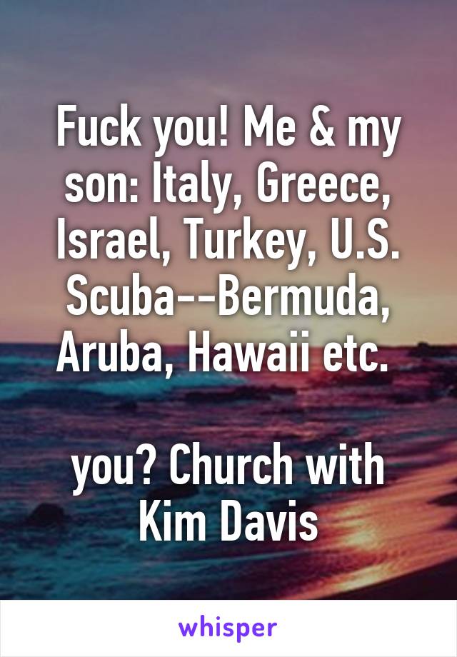 Fuck you! Me & my son: Italy, Greece, Israel, Turkey, U.S. Scuba--Bermuda, Aruba, Hawaii etc. 

you? Church with Kim Davis